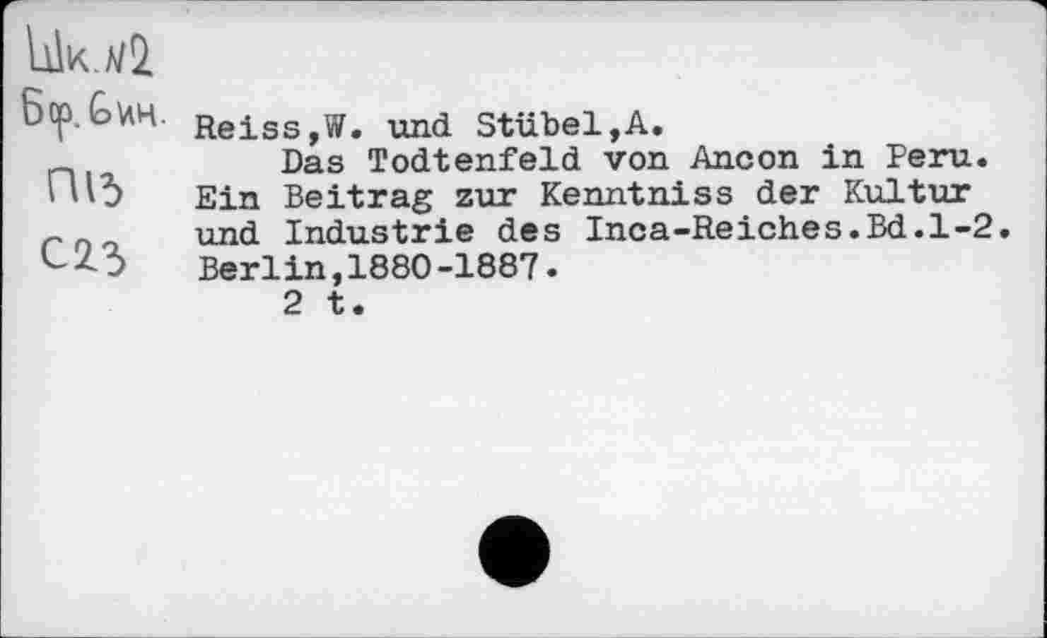 ﻿UIk.z/2.
ßop.G^H.
ПІЗ
С 2.3
Reiss,W. und Stübel,A.
Das Todtenfeld von Ancon in Peru. Ein Beitrag zur Kenntniss der Kultur und Industrie des Inca-Reiches.Bd.1-2. Berlin,1880-1887.
2 t.